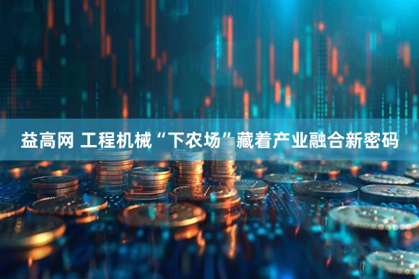 益高网 工程机械“下农场”藏着产业融合新密码