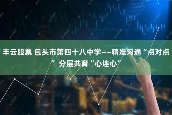 丰云股票 包头市第四十八中学——精准沟通“点对点” 分层共育“心连心”
