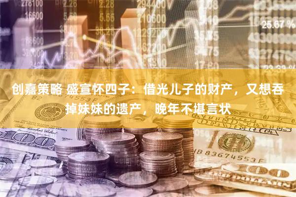 创嘉策略 盛宣怀四子：借光儿子的财产，又想吞掉妹妹的遗产，晚年不堪言状