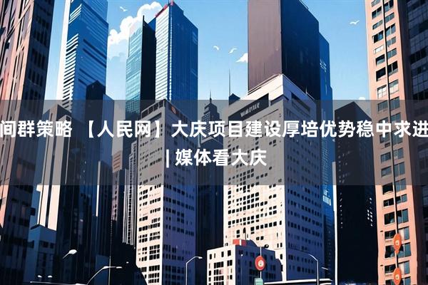 间群策略 【人民网】大庆项目建设厚培优势稳中求进 | 媒体看大庆