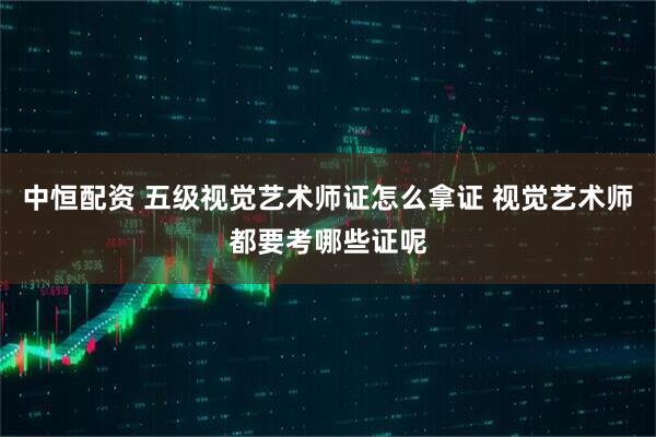 中恒配资 五级视觉艺术师证怎么拿证 视觉艺术师都要考哪些证呢