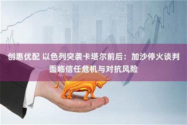 创惠优配 以色列突袭卡塔尔前后：加沙停火谈判面临信任危机与对抗风险