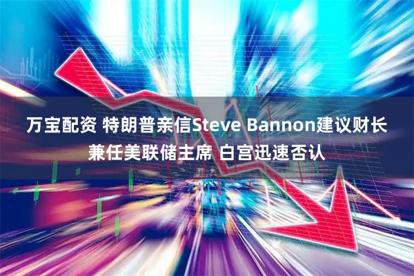 万宝配资 特朗普亲信Steve Bannon建议财长兼任美联储主席 白宫迅速否认