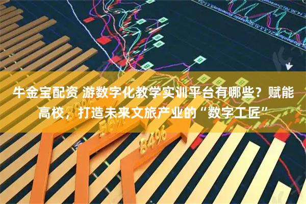牛金宝配资 游数字化教学实训平台有哪些？赋能高校，打造未来文旅产业的“数字工匠”
