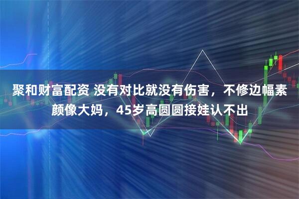 聚和财富配资 没有对比就没有伤害，不修边幅素颜像大妈，45岁高圆圆接娃认不出