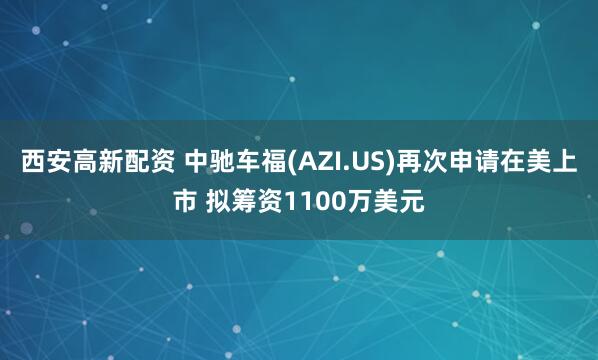 西安高新配资 中驰车福(AZI.US)再次申请在美上市 拟筹资1100万美元