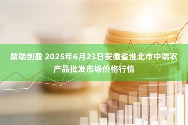 鼎瑞创盈 2025年6月23日安徽省淮北市中瑞农产品批发市场价格行情