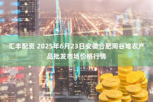 汇丰配资 2025年6月23日安徽合肥周谷堆农产品批发市场价格行情