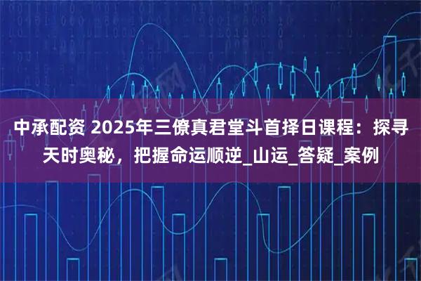 中承配资 2025年三僚真君堂斗首择日课程：探寻天时奥秘，把握命运顺逆_山运_答疑_案例