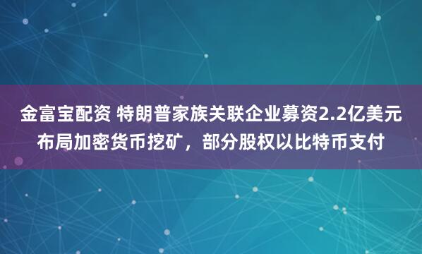 金富宝配资 特朗普家族关联企业募资2.2亿美元布局加密货币挖矿，部分股权以比特币支付