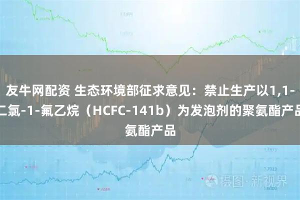 友牛网配资 生态环境部征求意见：禁止生产以1,1-二氯-1-氟乙烷（HCFC-141b）为发泡剂的聚氨酯产品