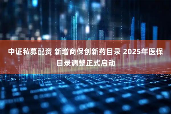 中证私募配资 新增商保创新药目录 2025年医保目录调整正式启动