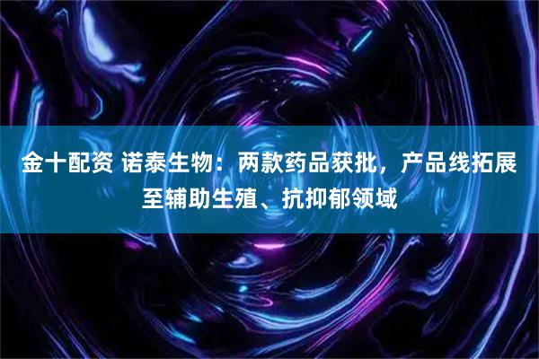 金十配资 诺泰生物：两款药品获批，产品线拓展至辅助生殖、抗抑郁领域