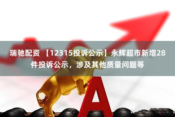 瑞驰配资 【12315投诉公示】永辉超市新增28件投诉公示，涉及其他质量问题等