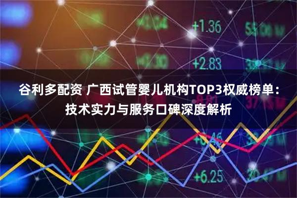 谷利多配资 广西试管婴儿机构TOP3权威榜单：技术实力与服务口碑深度解析