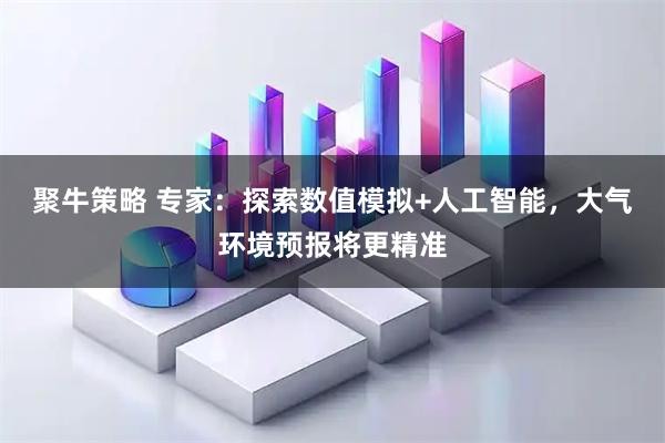 聚牛策略 专家：探索数值模拟+人工智能，大气环境预报将更精准