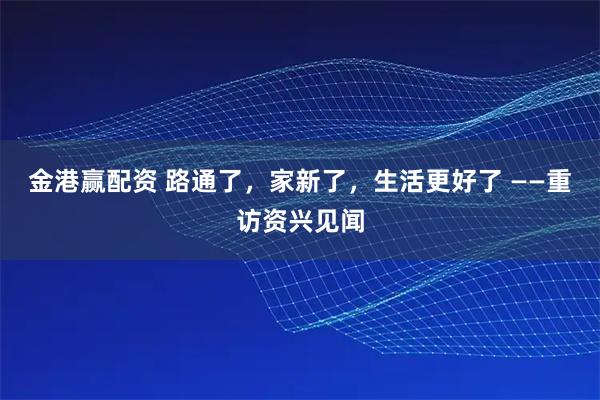 金港赢配资 路通了，家新了，生活更好了 ——重访资兴见闻